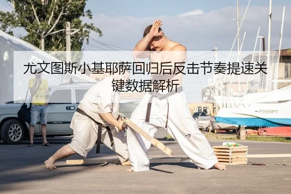 尤文图斯小基耶萨回归后反击节奏提速关键数据解析